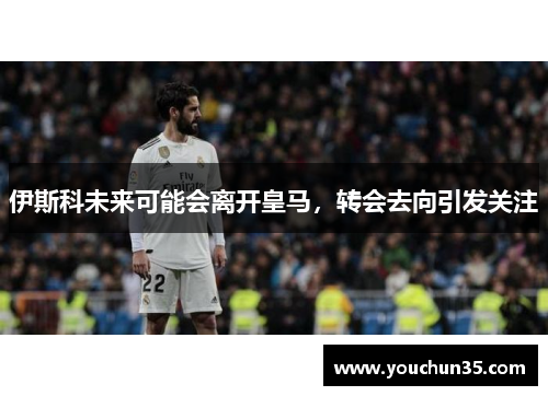 伊斯科未来可能会离开皇马，转会去向引发关注